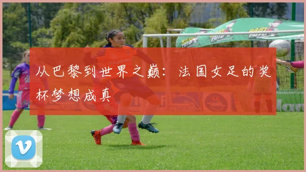 从巴黎到世界之巅：法国女足的奖杯梦想成真