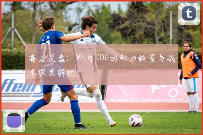 赛后复盘：WE与EDG的耐力较量与战术深度解析