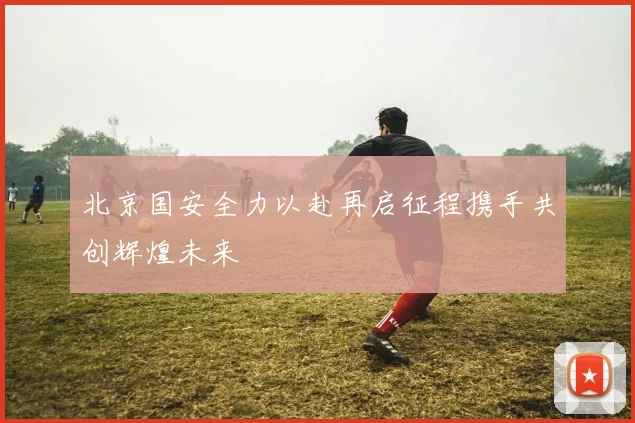 北京国安全力以赴再启征程携手共创辉煌未来