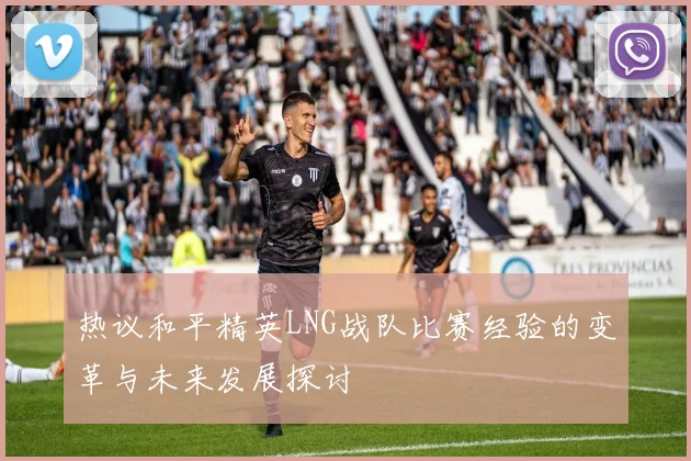 热议和平精英LNG战队比赛经验的变革与未来发展探讨