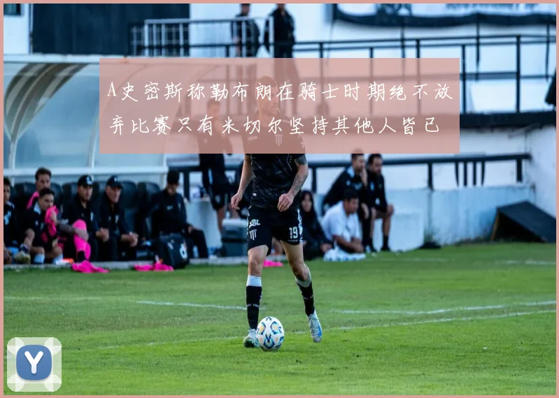 A史密斯称勒布朗在骑士时期绝不放弃比赛只有米切尔坚持其他人皆已放弃