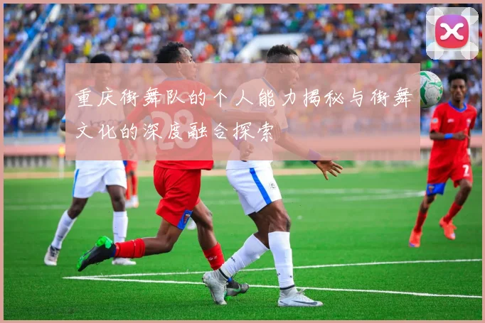 重庆街舞队的个人能力揭秘与街舞文化的深度融合探索