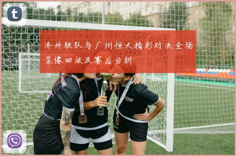 济卅联队与广州恒大精彩对决全场录像回放及赛后分析