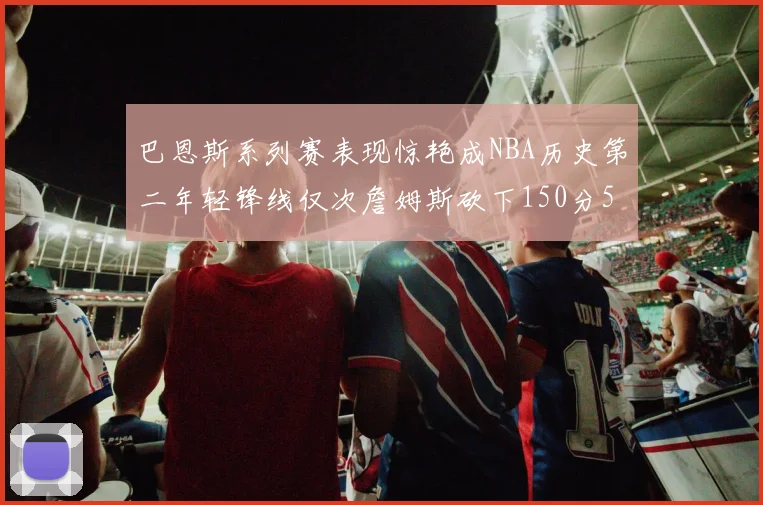 巴恩斯系列赛表现惊艳成NBA历史第二年轻锋线仅次詹姆斯砍下150分50助