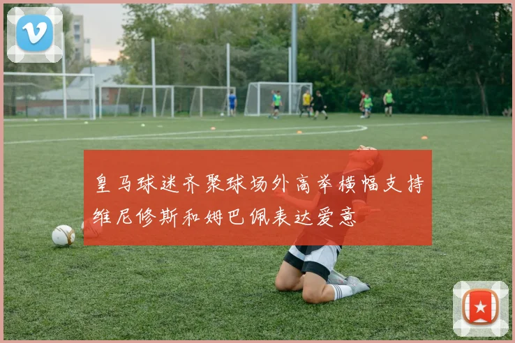 皇马球迷齐聚球场外高举横幅支持维尼修斯和姆巴佩表达爱意