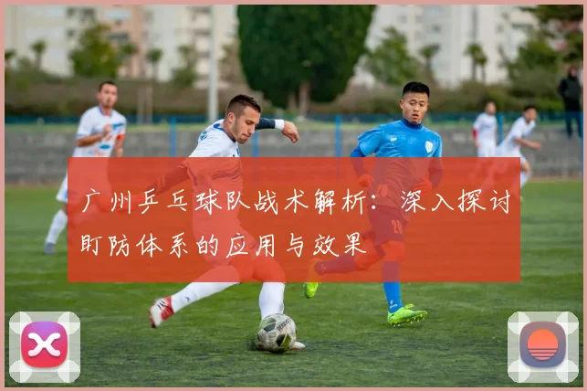 广州乒乓球队战术解析：深入探讨盯防体系的应用与效果